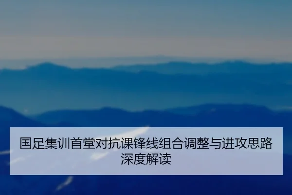 国足集训首堂对抗课锋线组合调整与进攻思路深度解读