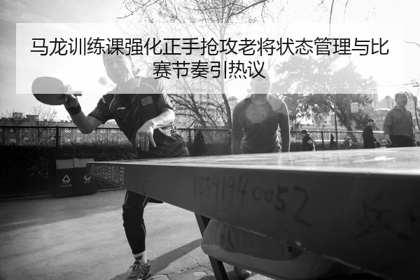 马龙训练课强化正手抢攻老将状态管理与比赛节奏引热议